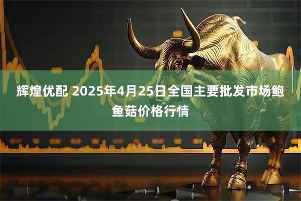 辉煌优配 2025年4月25日全国主要批发市场鲍鱼菇价格行情
