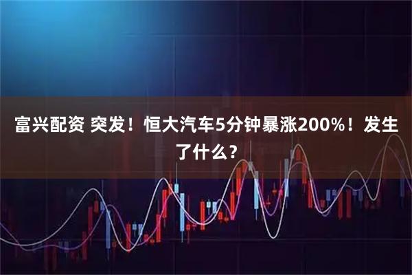 富兴配资 突发！恒大汽车5分钟暴涨200%！发生了什么？