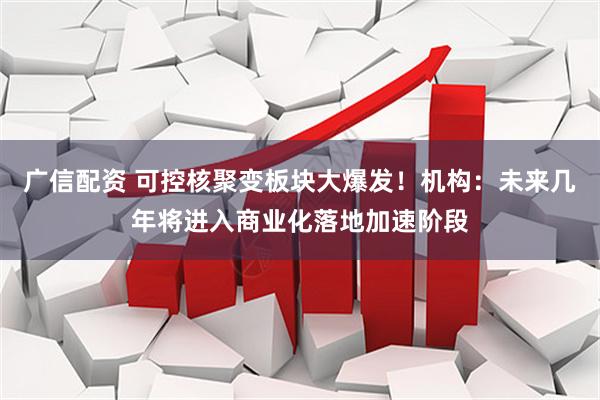 广信配资 可控核聚变板块大爆发！机构：未来几年将进入商业化落地加速阶段