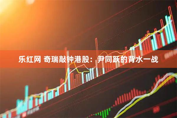乐红网 奇瑞敲钟港股：尹同跃的背水一战