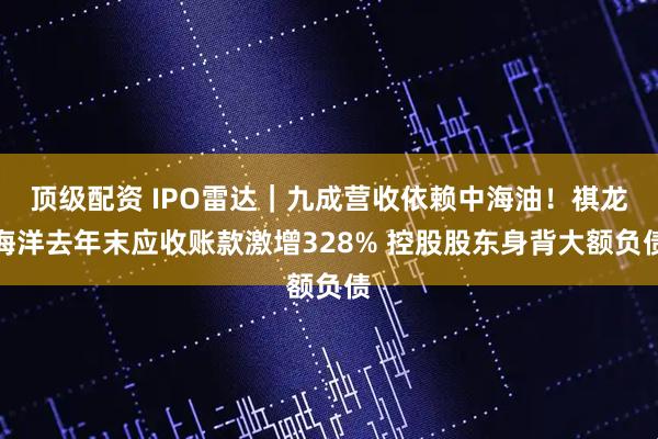 顶级配资 IPO雷达｜九成营收依赖中海油！祺龙海洋去年末应收账款激增328% 控股股东身背大额负债