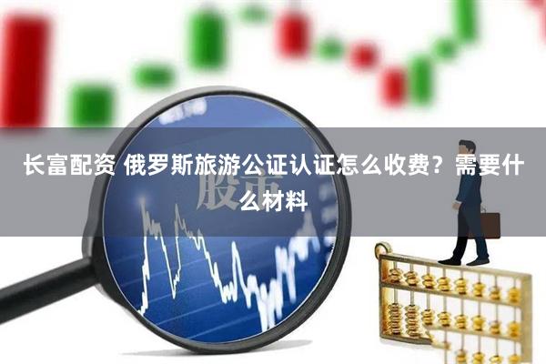 长富配资 俄罗斯旅游公证认证怎么收费？需要什么材料