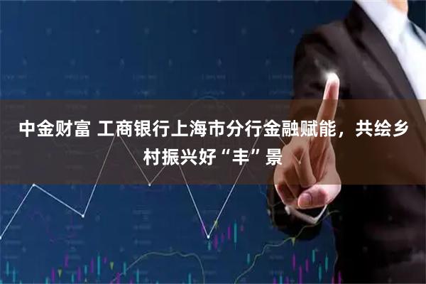 中金财富 工商银行上海市分行金融赋能，共绘乡村振兴好“丰”景