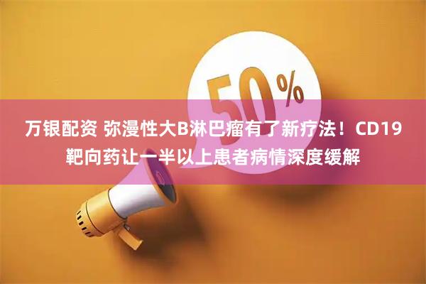 万银配资 弥漫性大B淋巴瘤有了新疗法！CD19靶向药让一半以上患者病情深度缓解