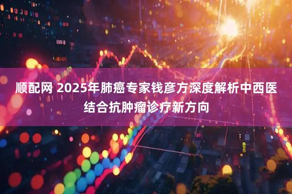 顺配网 2025年肺癌专家钱彦方深度解析中西医结合抗肿瘤诊疗新方向