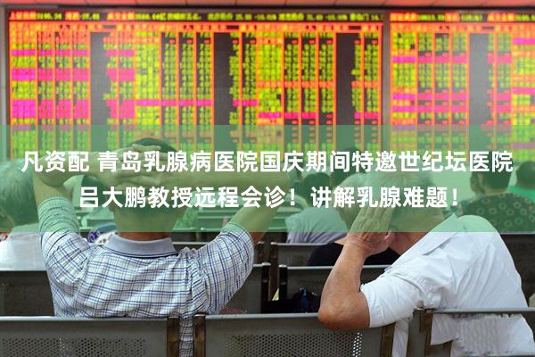 凡资配 青岛乳腺病医院国庆期间特邀世纪坛医院吕大鹏教授远程会诊！讲解乳腺难题！