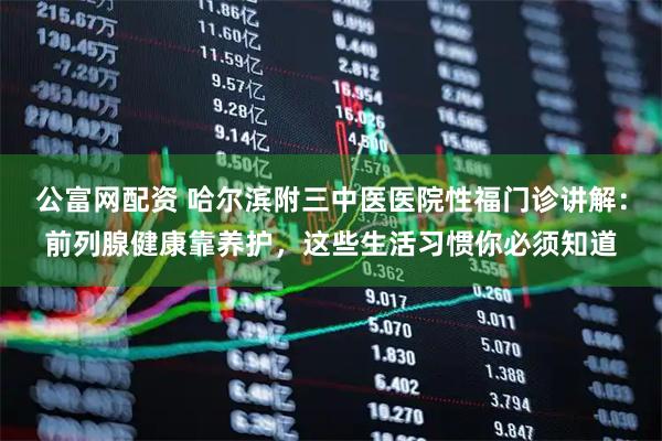 公富网配资 哈尔滨附三中医医院性福门诊讲解：前列腺健康靠养护，这些生活习惯你必须知道
