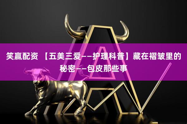 笑赢配资 【五美三爱——护理科普】藏在褶皱里的秘密——包皮那些事