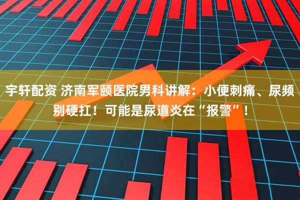 宇轩配资 济南军颐医院男科讲解：小便刺痛、尿频别硬扛！可能是尿道炎在“报警”！