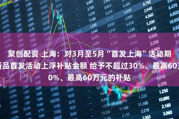聚创配资 上海：对3月至5月“首发上海”活动期间的展会新品首发活动上浮补贴金额 给予不超过30%、最高60万元的补贴