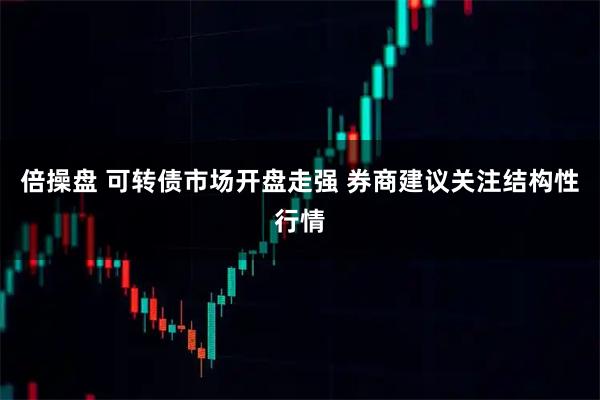 倍操盘 可转债市场开盘走强 券商建议关注结构性行情