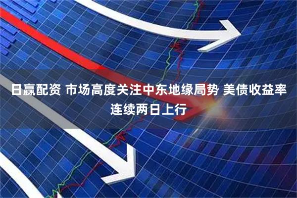 日赢配资 市场高度关注中东地缘局势 美债收益率连续两日上行