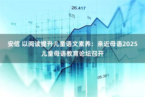 安信 以阅读提升儿童语文素养：亲近母语2025儿童母语教育论坛召开