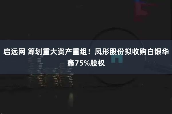 启远网 筹划重大资产重组！凤形股份拟收购白银华鑫75%股权