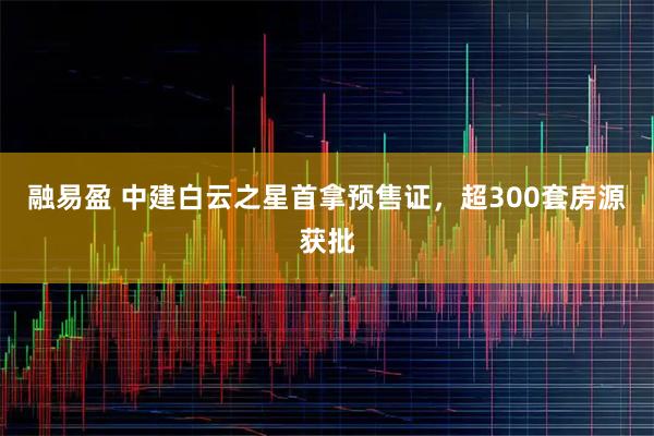 融易盈 中建白云之星首拿预售证，超300套房源获批