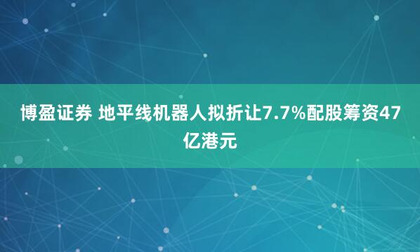 博盈证券 地平线机器人拟折让7.7%配股筹资47亿港元