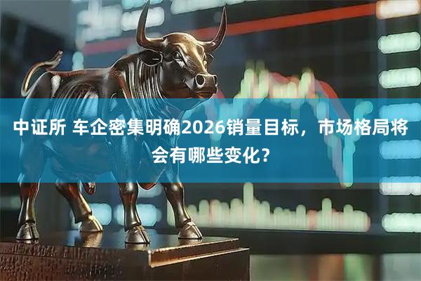 中证所 车企密集明确2026销量目标，市场格局将会有哪些变化？