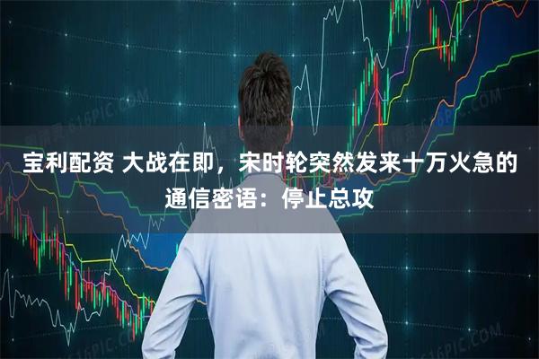 宝利配资 大战在即，宋时轮突然发来十万火急的通信密语：停止总攻