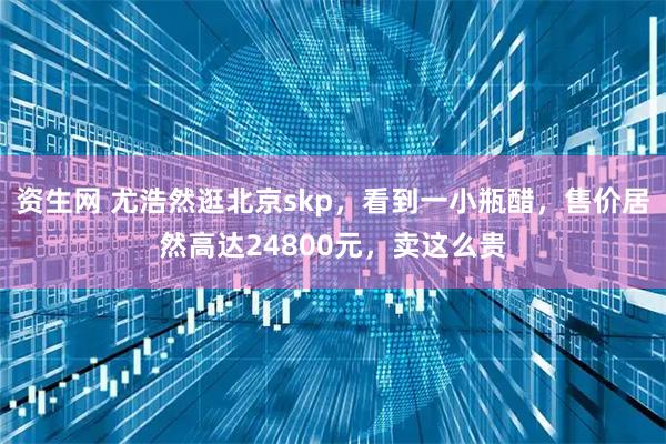 资生网 尤浩然逛北京skp，看到一小瓶醋，售价居然高达24800元，卖这么贵