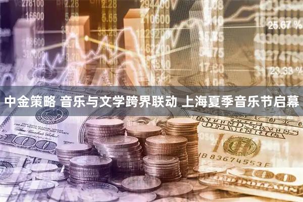 中金策略 音乐与文学跨界联动 上海夏季音乐节启幕