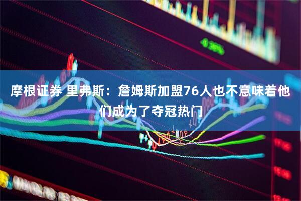 摩根证券 里弗斯：詹姆斯加盟76人也不意味着他们成为了夺冠热门