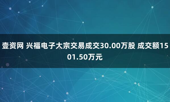 壹资网 兴福电子大宗交易成交30.00万股 成交额1501.50万元