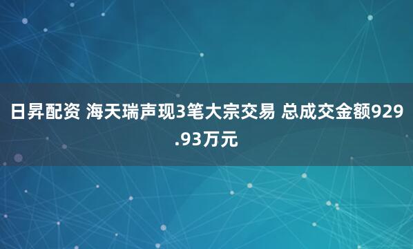 日昇配资 海天瑞声现3笔大宗交易 总成交金额929.93万元