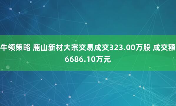 牛领策略 鹿山新材大宗交易成交323.00万股 成交额6686.10万元